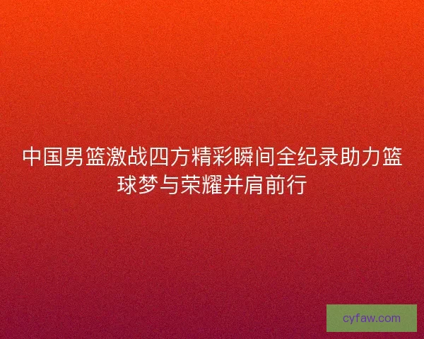 中国男篮激战四方精彩瞬间全纪录助力篮球梦与荣耀并肩前行
