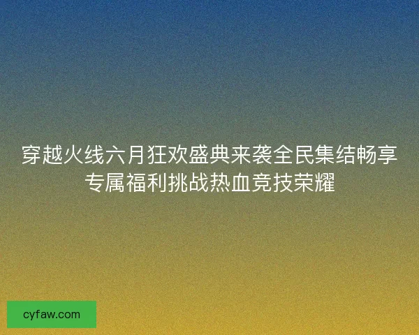 穿越火线六月狂欢盛典来袭全民集结畅享专属福利挑战热血竞技荣耀
