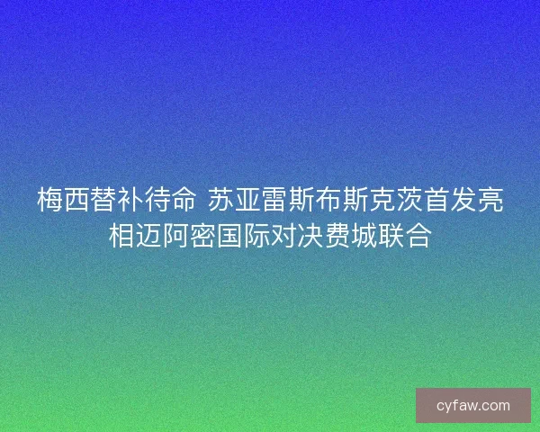 梅西替补待命 苏亚雷斯布斯克茨首发亮相迈阿密国际对决费城联合