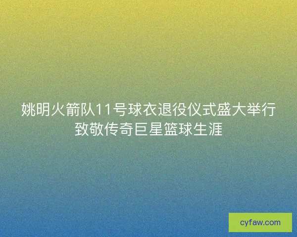 姚明火箭队11号球衣退役仪式盛大举行致敬传奇巨星篮球生涯