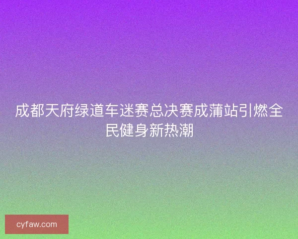 成都天府绿道车迷赛总决赛成蒲站引燃全民健身新热潮
