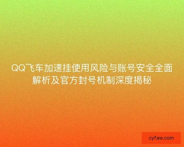 QQ飞车加速挂使用风险与账号安全全面解析及官方封号机制深度揭秘
