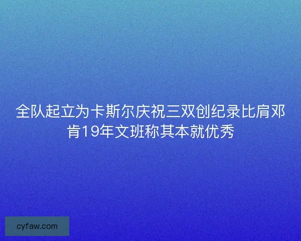全队起立为卡斯尔庆祝三双创纪录比肩邓肯19年文班称其本就优秀