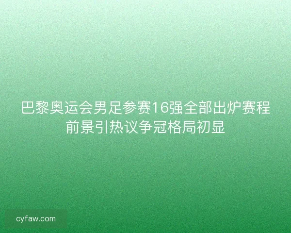巴黎奥运会男足参赛16强全部出炉赛程前景引热议争冠格局初显