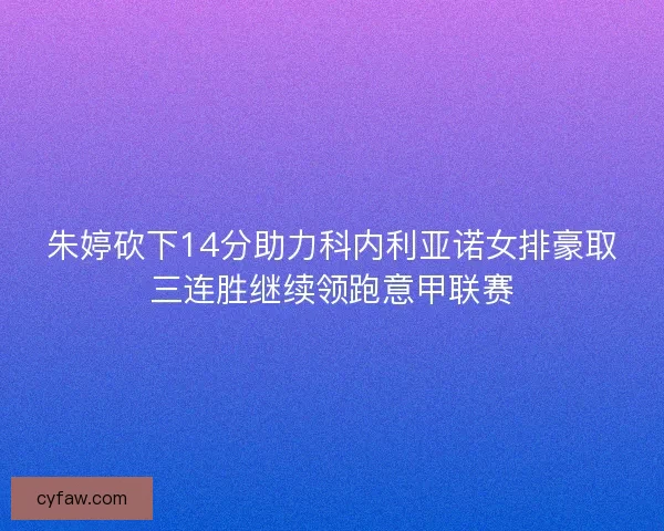 朱婷砍下14分助力科内利亚诺女排豪取三连胜继续领跑意甲联赛