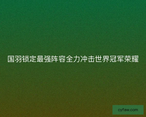 国羽锁定最强阵容全力冲击世界冠军荣耀
