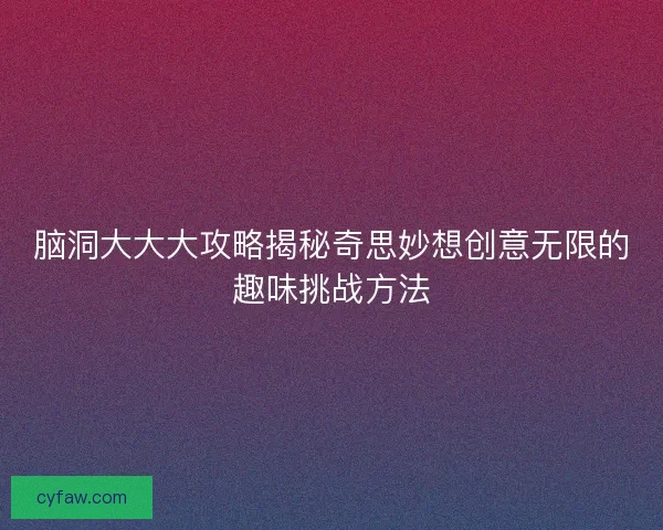 脑洞大大大攻略揭秘奇思妙想创意无限的趣味挑战方法
