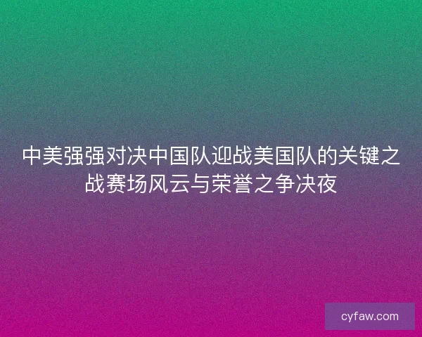 中美强强对决中国队迎战美国队的关键之战赛场风云与荣誉之争决夜