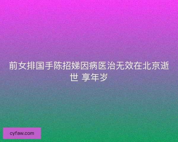 前女排国手陈招娣因病医治无效在北京逝世 享年岁