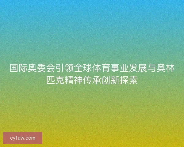 国际奥委会引领全球体育事业发展与奥林匹克精神传承创新探索